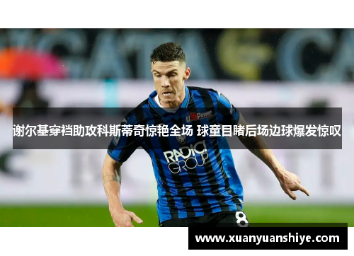谢尔基穿裆助攻科斯蒂奇惊艳全场 球童目睹后场边球爆发惊叹