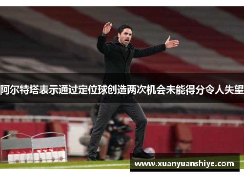 阿尔特塔表示通过定位球创造两次机会未能得分令人失望